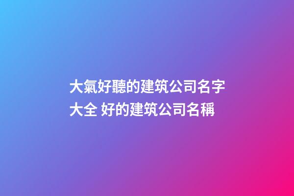 大氣好聽的建筑公司名字大全 好的建筑公司名稱